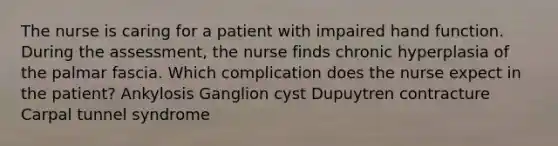 The nurse is caring for a patient with impaired hand function. During the assessment, the nurse finds chronic hyperplasia of the palmar fascia. Which complication does the nurse expect in the patient? Ankylosis Ganglion cyst Dupuytren contracture Carpal tunnel syndrome