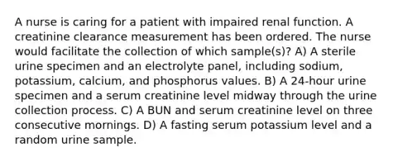 A nurse is caring for a patient with impaired renal function. A creatinine clearance measurement has been ordered. The nurse would facilitate the collection of which sample(s)? A) A sterile urine specimen and an electrolyte panel, including sodium, potassium, calcium, and phosphorus values. B) A 24-hour urine specimen and a serum creatinine level midway through the urine collection process. C) A BUN and serum creatinine level on three consecutive mornings. D) A fasting serum potassium level and a random urine sample.