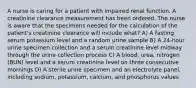 A nurse is caring for a patient with impaired renal function. A creatinine clearance measurement has been ordered. The nurse is aware that the specimens needed for the calculation of the patient's creatinine clearance will include what? A) A fasting serum potassium level and a random urine sample B) A 24-hour urine specimen collection and a serum creatinine level midway through the urine collection process C) A blood, urea, nitrogen (BUN) level and a serum creatinine level on three consecutive mornings D) A sterile urine specimen and an electrolyte panel, including sodium, potassium, calcium, and phosphorus values