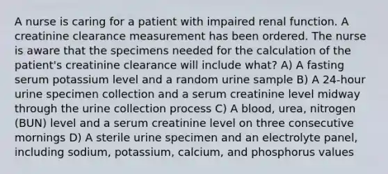 A nurse is caring for a patient with impaired renal function. A creatinine clearance measurement has been ordered. The nurse is aware that the specimens needed for the calculation of the patient's creatinine clearance will include what? A) A fasting serum potassium level and a random urine sample B) A 24-hour urine specimen collection and a serum creatinine level midway through the urine collection process C) A blood, urea, nitrogen (BUN) level and a serum creatinine level on three consecutive mornings D) A sterile urine specimen and an electrolyte panel, including sodium, potassium, calcium, and phosphorus values