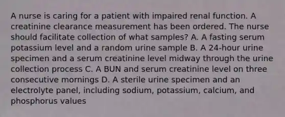 A nurse is caring for a patient with impaired renal function. A creatinine clearance measurement has been ordered. The nurse should facilitate collection of what samples? A. A fasting serum potassium level and a random urine sample B. A 24-hour urine specimen and a serum creatinine level midway through the urine collection process C. A BUN and serum creatinine level on three consecutive mornings D. A sterile urine specimen and an electrolyte panel, including sodium, potassium, calcium, and phosphorus values