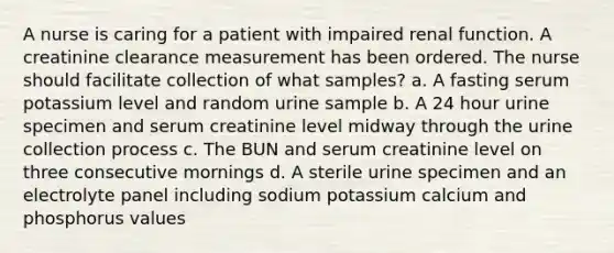 A nurse is caring for a patient with impaired renal function. A creatinine clearance measurement has been ordered. The nurse should facilitate collection of what samples? a. A fasting serum potassium level and random urine sample b. A 24 hour urine specimen and serum creatinine level midway through the urine collection process c. The BUN and serum creatinine level on three consecutive mornings d. A sterile urine specimen and an electrolyte panel including sodium potassium calcium and phosphorus values