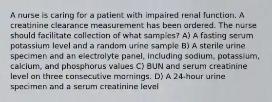 A nurse is caring for a patient with impaired renal function. A creatinine clearance measurement has been ordered. The nurse should facilitate collection of what samples? A) A fasting serum potassium level and a random urine sample B) A sterile urine specimen and an electrolyte panel, including sodium, potassium, calcium, and phosphorus values C) BUN and serum creatinine level on three consecutive mornings. D) A 24-hour urine specimen and a serum creatinine level