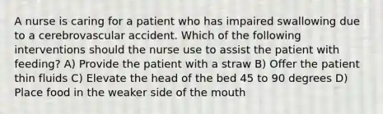 A nurse is caring for a patient who has impaired swallowing due to a cerebrovascular accident. Which of the following interventions should the nurse use to assist the patient with feeding? A) Provide the patient with a straw B) Offer the patient thin fluids C) Elevate the head of the bed 45 to 90 degrees D) Place food in the weaker side of the mouth