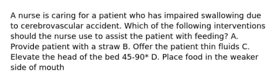 A nurse is caring for a patient who has impaired swallowing due to cerebrovascular accident. Which of the following interventions should the nurse use to assist the patient with feeding? A. Provide patient with a straw B. Offer the patient thin fluids C. Elevate the head of the bed 45-90* D. Place food in the weaker side of mouth