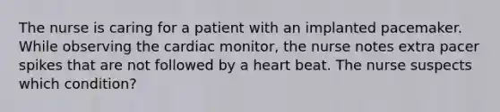 The nurse is caring for a patient with an implanted pacemaker. While observing the cardiac monitor, the nurse notes extra pacer spikes that are not followed by a heart beat. The nurse suspects which condition?