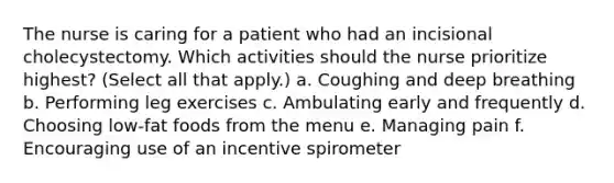 The nurse is caring for a patient who had an incisional cholecystectomy. Which activities should the nurse prioritize highest? (Select all that apply.) a. Coughing and deep breathing b. Performing leg exercises c. Ambulating early and frequently d. Choosing low-fat foods from the menu e. Managing pain f. Encouraging use of an incentive spirometer