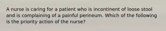 A nurse is caring for a patient who is incontinent of loose stool and is complaining of a painful perineum. Which of the following is the priority action of the nurse?