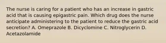 The nurse is caring for a patient who has an increase in gastric acid that is causing epigastric pain. Which drug does the nurse anticipate administering to the patient to reduce the gastric acid secretion? A. Omeprazole B. Dicyclomine C. Nitroglycerin D. Acetazolamide