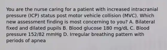 You are the nurse caring for a patient with increased intracranial pressure (ICP) status post motor vehicle collision (MVC). Which new assessment finding is most concerning to you? A. Bilateral fixed and dilated pupils B. Blood glucose 180 mg/dL C. Blood pressure 152/82 mmHg D. Irregular breathing pattern with periods of apnea