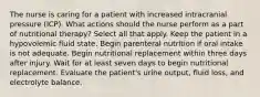 The nurse is caring for a patient with increased intracranial pressure (ICP). What actions should the nurse perform as a part of nutritional therapy? Select all that apply. Keep the patient in a hypovolemic fluid state. Begin parenteral nutrition if oral intake is not adequate. Begin nutritional replacement within three days after injury. Wait for at least seven days to begin nutritional replacement. Evaluate the patient's urine output, fluid loss, and electrolyte balance.