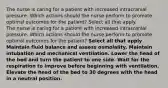 The nurse is caring for a patient with increased intracranial pressure. Which actions should the nurse perform to promote optimal outcomes for the patient? Select all that apply. The nurse is caring for a patient with increased intracranial pressure. Which actions should the nurse perform to promote optimal outcomes for the patient? Select all that apply Maintain fluid balance and assess osmolality. Maintain intubation and mechanical ventilation. Lower the head of the bed and turn the patient to one side. Wait for the respiration to improve before beginning with ventilation. Elevate the head of the bed to 30 degrees with the head in a neutral position.