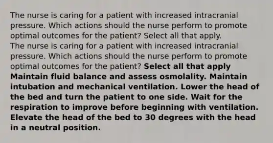 The nurse is caring for a patient with increased intracranial pressure. Which actions should the nurse perform to promote optimal outcomes for the patient? Select all that apply. The nurse is caring for a patient with increased intracranial pressure. Which actions should the nurse perform to promote optimal outcomes for the patient? Select all that apply Maintain fluid balance and assess osmolality. Maintain intubation and mechanical ventilation. Lower the head of the bed and turn the patient to one side. Wait for the respiration to improve before beginning with ventilation. Elevate the head of the bed to 30 degrees with the head in a neutral position.