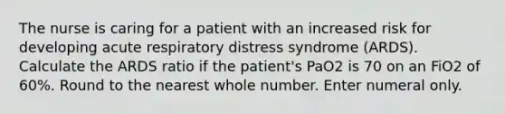 The nurse is caring for a patient with an increased risk for developing acute respiratory distress syndrome (ARDS). Calculate the ARDS ratio if the patient's PaO2 is 70 on an FiO2 of 60%. Round to the nearest whole number. Enter numeral only.