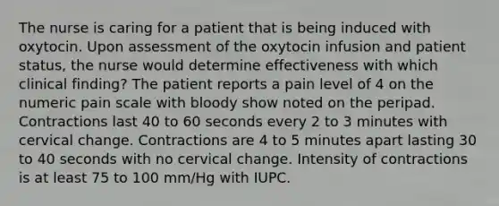 The nurse is caring for a patient that is being induced with oxytocin. Upon assessment of the oxytocin infusion and patient status, the nurse would determine effectiveness with which clinical finding? The patient reports a pain level of 4 on the numeric pain scale with bloody show noted on the peripad. Contractions last 40 to 60 seconds every 2 to 3 minutes with cervical change. Contractions are 4 to 5 minutes apart lasting 30 to 40 seconds with no cervical change. Intensity of contractions is at least 75 to 100 mm/Hg with IUPC.