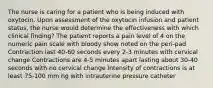 The nurse is caring for a patient who is being induced with oxytocin. Upon assessment of the oxytocin infusion and patient status, the nurse would determine the effectiveness with which clinical finding? The patient reports a pain level of 4 on the numeric pain scale with bloody show noted on the peri-pad Contraction last 40-60 seconds every 2-3 minutes with cervical change Contractions are 4-5 minutes apart lasting about 30-40 seconds with no cervical change Intensity of contractions is at least 75-100 mm hg with intrauterine pressure catheter