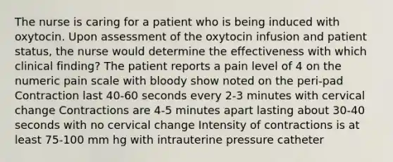 The nurse is caring for a patient who is being induced with oxytocin. Upon assessment of the oxytocin infusion and patient status, the nurse would determine the effectiveness with which clinical finding? The patient reports a pain level of 4 on the numeric pain scale with bloody show noted on the peri-pad Contraction last 40-60 seconds every 2-3 minutes with cervical change Contractions are 4-5 minutes apart lasting about 30-40 seconds with no cervical change Intensity of contractions is at least 75-100 mm hg with intrauterine pressure catheter