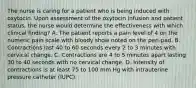 The nurse is caring for a patient who is being induced with oxytocin. Upon assessment of the oxytocin infusion and patient status, the nurse would determine the effectiveness with which clinical finding? A. The patient reports a pain level of 4 on the numeric pain scale with bloody show noted on the peri-pad. B. Contractions last 40 to 60 seconds every 2 to 3 minutes with cervical change. C. Contractions are 4 to 5 minutes apart lasting 30 to 40 seconds with no cervical change. D. Intensity of contractions is at least 75 to 100 mm Hg with intrauterine pressure catheter (IUPC).