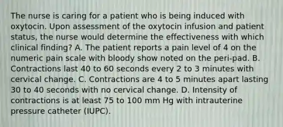 The nurse is caring for a patient who is being induced with oxytocin. Upon assessment of the oxytocin infusion and patient status, the nurse would determine the effectiveness with which clinical finding? A. The patient reports a pain level of 4 on the numeric pain scale with bloody show noted on the peri-pad. B. Contractions last 40 to 60 seconds every 2 to 3 minutes with cervical change. C. Contractions are 4 to 5 minutes apart lasting 30 to 40 seconds with no cervical change. D. Intensity of contractions is at least 75 to 100 mm Hg with intrauterine pressure catheter (IUPC).