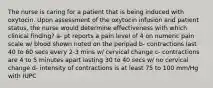 The nurse is caring for a patient that is being induced with oxytocin. Upon assessment of the oxytocin infusion and patient status, the nurse would determine effectiveness with which clinical finding? a- pt reports a pain level of 4 on numeric pain scale w/ blood shown noted on the peripad b- contractions last 40 to 60 secs every 2-3 mins w/ cervical change c- contractions are 4 to 5 minutes apart lasting 30 to 40 secs w/ no cervical change d- intensity of contractions is at least 75 to 100 mm/Hg with IUPC