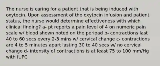 The nurse is caring for a patient that is being induced with oxytocin. Upon assessment of the oxytocin infusion and patient status, the nurse would determine effectiveness with which clinical finding? a- pt reports a pain level of 4 on numeric pain scale w/ blood shown noted on the peripad b- contractions last 40 to 60 secs every 2-3 mins w/ cervical change c- contractions are 4 to 5 minutes apart lasting 30 to 40 secs w/ no cervical change d- intensity of contractions is at least 75 to 100 mm/Hg with IUPC