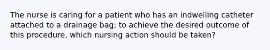 The nurse is caring for a patient who has an indwelling catheter attached to a drainage bag; to achieve the desired outcome of this procedure, which nursing action should be taken?