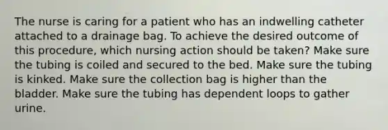 The nurse is caring for a patient who has an indwelling catheter attached to a drainage bag. To achieve the desired outcome of this procedure, which nursing action should be taken? Make sure the tubing is coiled and secured to the bed. Make sure the tubing is kinked. Make sure the collection bag is higher than the bladder. Make sure the tubing has dependent loops to gather urine.