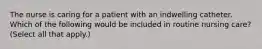 The nurse is caring for a patient with an indwelling catheter. Which of the following would be included in routine nursing care? (Select all that apply.)