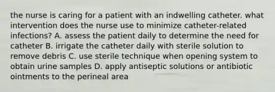 the nurse is caring for a patient with an indwelling catheter. what intervention does the nurse use to minimize catheter-related infections? A. assess the patient daily to determine the need for catheter B. irrigate the catheter daily with sterile solution to remove debris C. use sterile technique when opening system to obtain urine samples D. apply antiseptic solutions or antibiotic ointments to the perineal area