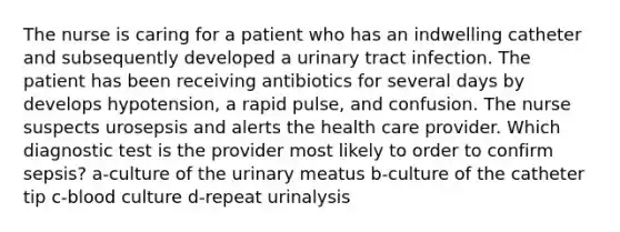 The nurse is caring for a patient who has an indwelling catheter and subsequently developed a urinary tract infection. The patient has been receiving antibiotics for several days by develops hypotension, a rapid pulse, and confusion. The nurse suspects urosepsis and alerts the health care provider. Which diagnostic test is the provider most likely to order to confirm sepsis? a-culture of the urinary meatus b-culture of the catheter tip c-blood culture d-repeat urinalysis