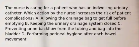 The nurse is caring for a patient who has an indwelling urinary catheter. Which action by the nurse increases the risk of patient complications? A. Allowing the drainage bag to get full before emptying B. Keeping the urinary drainage system closed C. Preventing urine backflow from the tubing and bag into the bladder D. Performing perineal hygiene after each bowel movement