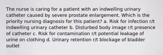 The nurse is caring for a patient with an indwelling urinary catheter caused by severe prostate enlargement. Which is the priority nursing diagnosis for this patient? a. Risk for infection r/t indwelling urinary catheter b. Disturbed body image r/t presence of catheter c. Risk for contamination r/t potential leakage of urine on clothing d. Urinary retention r/t blockage of bladder outlet