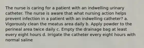 The nurse is caring for a patient with an indwelling urinary catheter. The nurse is aware that what nursing action helps prevent infection in a patient with an indwelling catheter? a. Vigorously clean the meatus area daily b. Apply powder to the perineal area twice daily c. Empty the drainage bag at least every eight hours d. Irrigate the catheter every eight hours with normal saline