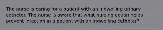 The nurse is caring for a patient with an indwelling urinary catheter. The nurse is aware that what nursing action helps prevent infection in a patient with an indwelling catheter?