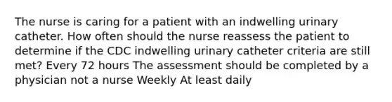 The nurse is caring for a patient with an indwelling urinary catheter. How often should the nurse reassess the patient to determine if the CDC indwelling urinary catheter criteria are still met? Every 72 hours The assessment should be completed by a physician not a nurse Weekly At least daily