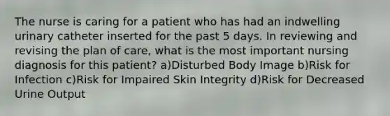 The nurse is caring for a patient who has had an indwelling urinary catheter inserted for the past 5 days. In reviewing and revising the plan of care, what is the most important nursing diagnosis for this patient? a)Disturbed Body Image b)Risk for Infection c)Risk for Impaired Skin Integrity d)Risk for Decreased Urine Output