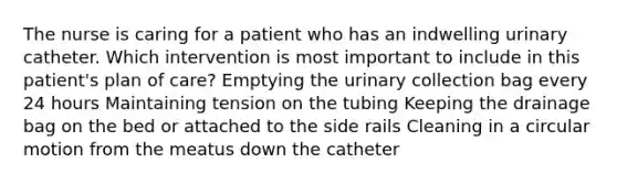 The nurse is caring for a patient who has an indwelling urinary catheter. Which intervention is most important to include in this patient's plan of care? Emptying the urinary collection bag every 24 hours Maintaining tension on the tubing Keeping the drainage bag on the bed or attached to the side rails Cleaning in a circular motion from the meatus down the catheter