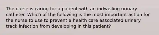 The nurse is caring for a patient with an indwelling urinary catheter. Which of the following is the most important action for the nurse to use to prevent a health care associated urinary track infection from developing in this patient?