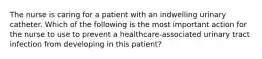 The nurse is caring for a patient with an indwelling urinary catheter. Which of the following is the most important action for the nurse to use to prevent a healthcare-associated urinary tract infection from developing in this patient?