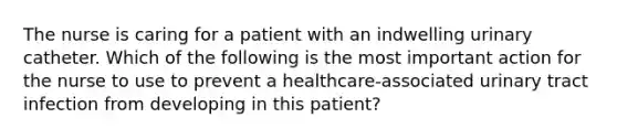 The nurse is caring for a patient with an indwelling urinary catheter. Which of the following is the most important action for the nurse to use to prevent a healthcare-associated urinary tract infection from developing in this patient?