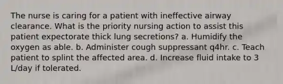 The nurse is caring for a patient with ineffective airway clearance. What is the priority nursing action to assist this patient expectorate thick lung secretions? a. Humidify the oxygen as able. b. Administer cough suppressant q4hr. c. Teach patient to splint the affected area. d. Increase fluid intake to 3 L/day if tolerated.