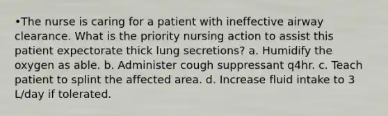 •The nurse is caring for a patient with ineffective airway clearance. What is the priority nursing action to assist this patient expectorate thick lung secretions? a. Humidify the oxygen as able. b. Administer cough suppressant q4hr. c. Teach patient to splint the affected area. d. Increase fluid intake to 3 L/day if tolerated.