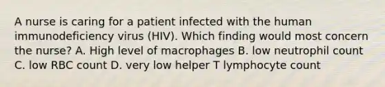 A nurse is caring for a patient infected with the human immunodeficiency virus (HIV). Which finding would most concern the nurse? A. High level of macrophages B. low neutrophil count C. low RBC count D. very low helper T lymphocyte count