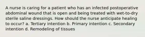 A nurse is caring for a patient who has an infected postoperative abdominal wound that is open and being treated with wet-to-dry sterile saline dressings. How should the nurse anticipate healing to occur? a. Tertiary intention b. Primary intention c. Secondary intention d. Remodeling of tissues