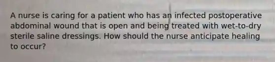 A nurse is caring for a patient who has an infected postoperative abdominal wound that is open and being treated with wet-to-dry sterile saline dressings. How should the nurse anticipate healing to occur?