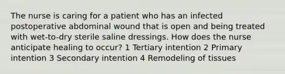 The nurse is caring for a patient who has an infected postoperative abdominal wound that is open and being treated with wet-to-dry sterile saline dressings. How does the nurse anticipate healing to occur? 1 Tertiary intention 2 Primary intention 3 Secondary intention 4 Remodeling of tissues