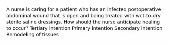 A nurse is caring for a patient who has an infected postoperative abdominal wound that is open and being treated with wet-to-dry sterile saline dressings. How should the nurse anticipate healing to occur? Tertiary intention Primary intention Secondary intention Remodeling of tissues