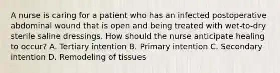 A nurse is caring for a patient who has an infected postoperative abdominal wound that is open and being treated with wet-to-dry sterile saline dressings. How should the nurse anticipate healing to occur? A. Tertiary intention B. Primary intention C. Secondary intention D. Remodeling of tissues