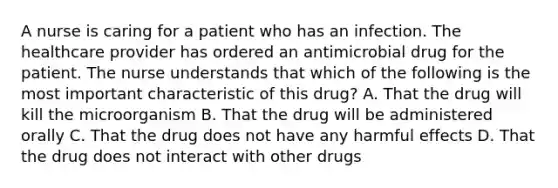 A nurse is caring for a patient who has an infection. The healthcare provider has ordered an antimicrobial drug for the patient. The nurse understands that which of the following is the most important characteristic of this drug? A. That the drug will kill the microorganism B. That the drug will be administered orally C. That the drug does not have any harmful effects D. That the drug does not interact with other drugs