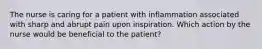 The nurse is caring for a patient with inflammation associated with sharp and abrupt pain upon inspiration. Which action by the nurse would be beneficial to the patient?